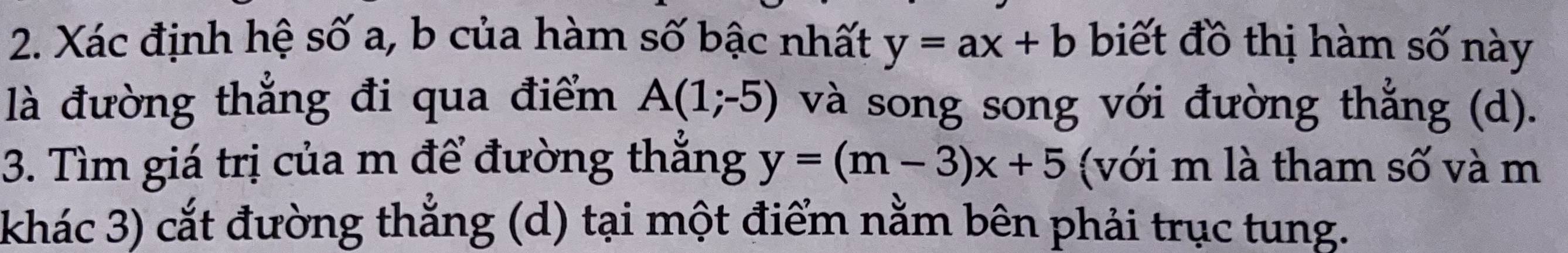 Xác định hệ số a, b của hàm số bậc nhất y=ax+b biết đồ thị hàm số này 
là đường thắng đi qua điểm A(1;-5) và song song với đường thắng (d). 
3. Tìm giá trị của m để đường thẳng y=(m-3)x+5 (với m là tham số và m 
khác 3) cắt đường thắng (d) tại một điểm nằm bên phải trục tung.