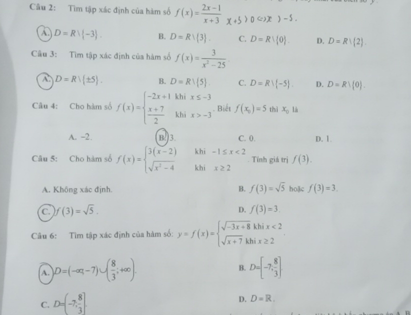 Cầu 2: Tìm tập xác định của hàm số f(x)= (2x-1)/x+3  x+5>0Leftrightarrow x)-5.
A D=Rvee  -3 .
B. D=Rvee  3 . C. D=R 0 . D. D=R| 2 .
Câu 3: Tìm tập xác định của hàm số f(x)= 3/x^2-25 .
A. D=Rvee  ± 5 .
B. D=Rvee  5 . C. D=Rvee  -5 . D. D=R| 0 .
Câu 4: Cho hàm số f(x)=beginarrayl -2x+1  (x+7)/2 endarray. khix>-3. Biết f(x_0)=5 thì x_01
A. -2. B.)3. C. 0. D. 1.
khi -1≤ x<2</tex>
Câu 5: Cho hàm số f(x)=beginarrayl 3(x-2) sqrt(x^2-4)endarray. khi x≥ 2. Tính giá trị f(3).
A. Không xác định. B. f(3)=sqrt(5) hoặc f(3)=3.
D.
C. )f(3)=sqrt(5). f(3)=3.
Câu 6: Tìm tập xác định của hàm số: y=f(x)=beginarrayl sqrt(-3x+8)khix<2 sqrt(x+7)khix≥ 2endarray. .
B.
A. D=(-∈fty ,-7)∪ ( 8/3 ;+∈fty ). D=[-7, 8/3 ]
C. D=(-7, 8/3 ].
D. D=R.