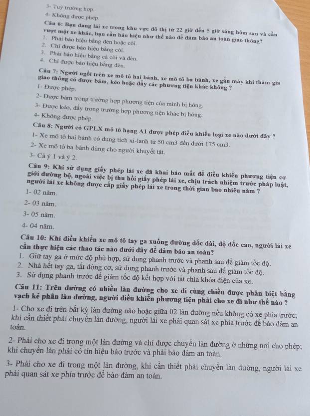 3- Tuy trường hợp.
4- Không được phép
Câu 6: Bạn đang lái xe trong khu vực đô thị từ 22 giờ đến 5 giờ sáng hôm sau và cần
vượt một xe khác, bạn cần báo hiệu như thế nào để đâm bảo an toàn giao thông?
1 Phải báo hiệu bằng đèn hoặc côi
2. Chỉ được báo hiệu bằng còi.
3. Phái báo hiệu bằng cả còi và đèn.
4. Chi được báo hiệu bằng đèn.
Cầu 7: Người ngồi trên xe mô tô hai bánh, xe mô tô ba bánh, xe gẫn máy khi tham gia
giao thông có được bám, kéo hoặc đầy các phương tiện khác không ?
1- Được phép
2- Được bám trong trường hợp phương tiện của minh bị hông.
3- Được kéo, đẩy trong trường hợp phương tiện khác bị hông.
4- Không được phép.
Câu 8: Người có GPLX mô tô hạng A1 được phép điều khiễn loại xe nào dưới đây ?
I- Xe mô tô hai bánh có dung tích xi-lanh từ 50 cm3 đến dưới 175 cm3.
2- Xe mô tô ba bánh dùng cho người khuyết tật.
3- Cả ý 1 và ý 2.
Câu 9: Khi sử dụng giấy phép lái xe đã khai báo mắt để điều khiển phương tiện cơ
giới đường bộ, ngoài việc bị thu hồi giấy phép lái xe, chịu trách nhiệm trước pháp luật,
người lái xe không được cấp giấy phép lái xe trong thời gian bao nhiêu năm ?
1- 02 năm.
2- 03 năm.
3- 05 năm.
4- 04 năm.
Câu 10: Khi điều khiển xe mô tô tay ga xuống đường dốc dài, độ dốc cao, người lái xe
cần thực hiện các thao tác nào dưới đây để đảm bảo an toàn?
1. Giữ tay ga ở mức độ phù hợp, sử dụng phanh trước và phanh sau để giảm tốc độ.
2. Nhà hết tay ga, tắt động cơ, sử dụng phanh trước và phanh sau để giảm tốc độ.
3. Sử dụng phanh trước để giảm tốc độ kết hợp với tắt chìa khóa điện của xe.
Câu 11: Trên đường có nhiều làn đường cho xe đi cùng chiều được phân biệt bằng
vạch kẻ phân làn đường, người điều khiển phương tiện phải cho xe đi như thế nào ?
1- Cho xe đi trên bất kỳ làn đường nào hoặc giữa 02 làn đường nếu không có xe phía trước;
khi cần thiết phải chuyển làn đường, người lái xe phải quan sát xe phía trước đề bảo đảm an
toàn.
2- Phải cho xe đi trong một làn đường và chỉ được chuyển làn đường ở những nơi cho phép;
khi chuyển làn phải có tín hiệu báo trước và phải bảo đảm an toàn.
3- Phải cho xe đi trong một làn đường, khi cần thiết phải chuyển làn đường, người lái xe
phải quan sát xe phía trước để bảo đảm an toàn.