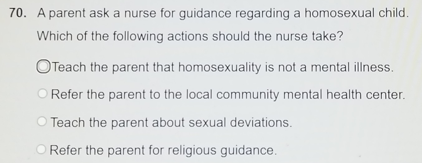 A parent ask a nurse for guidance regarding a homosexual child.
Which of the following actions should the nurse take?
Teach the parent that homosexuality is not a mental illness.
Refer the parent to the local community mental health center.
Teach the parent about sexual deviations.
Refer the parent for religious guidance.