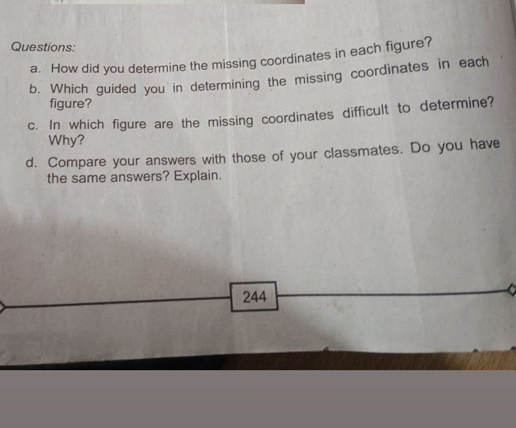 How did you determine the missing coordinates in each figure? 
b. Which guided you in determining the missing coordinates in each 
figure? 
c. In which figure are the missing coordinates difficult to determine? 
Why? 
d. Compare your answers with those of your classmates. Do you have 
the same answers? Explain. 
244