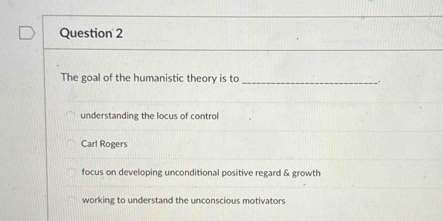 The goal of the humanistic theory is to_
.
understanding the locus of control
Carl Rogers
focus on developing unconditional positive regard & growth
working to understand the unconscious motivators