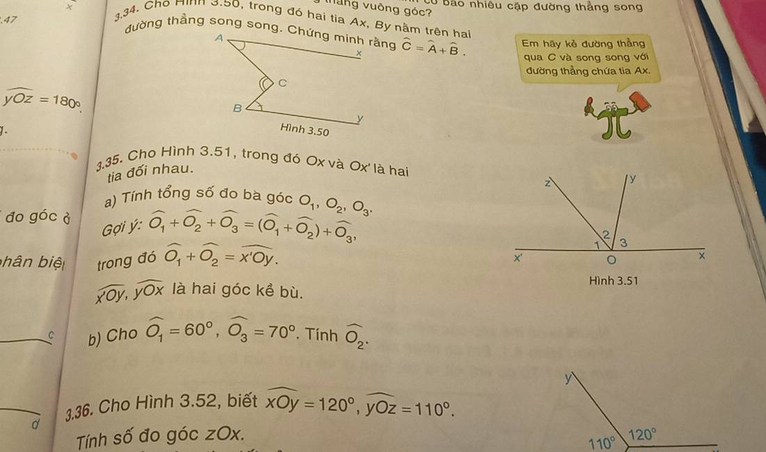 Có bao nhiêu cặp đường thẳng song
Mung vuông góc?
× g.34. Cho Hình 3.50, trong đó hai tia Ax, By nằm trên hai
.47
hat C=hat A+hat B. Em hãy kè đường thầng
qua C và song song với
đường thẳng chứa tia Ax.
widehat yOz=180°.
1.
g.35. Cho Hình 3.51, trong đó Ox và Ox' là hai
tia đối nhau.
a) Tính tổng số đo bà góc
đo góc ở
ợi ý: widehat O_1+widehat O_2+widehat O_3=(widehat O_1+widehat O_2)+widehat O_3, O_1,O_2,O_3.
bhân biệ trong đó widehat O_1+widehat O_2=widehat x'Oy.
Hình 3.51
widehat XOY,widehat YOX là hai góc kề bù.
C b) Cho widehat O_1=60°,widehat O_3=70°. Tính widehat O_2.
d 3.36. Cho Hình 3.52, biết widehat xOy=120°,widehat yOz=110°.
Tính số đo góc zOx.