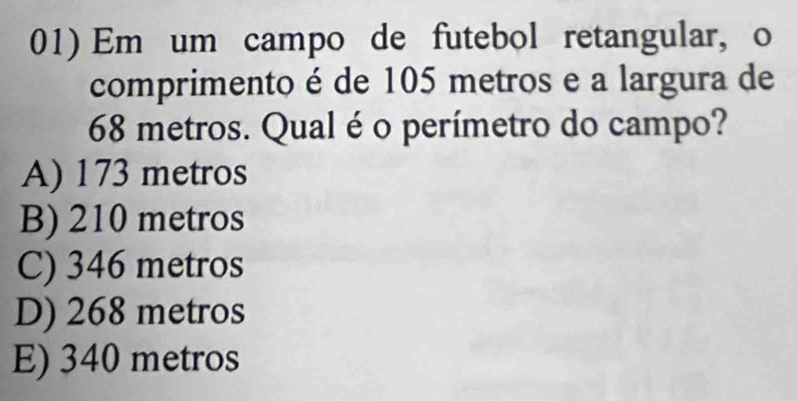 Em um campo de futebol retangular, o
comprimento é de 105 metros e a largura de
68 metros. Qual é o perímetro do campo?
A) 173 metros
B) 210 metros
C) 346 metros
D) 268 metros
E) 340 metros