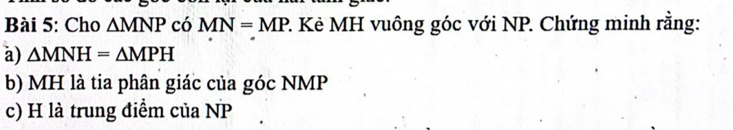 Cho △ MNP có MN=MP 2. Kẻ MH vuông góc với NP. Chứng minh rằng: 
a) △ MNH=△ MPH
b) MH là tia phân giác của góc NMP
c) H là trung điểm của NP