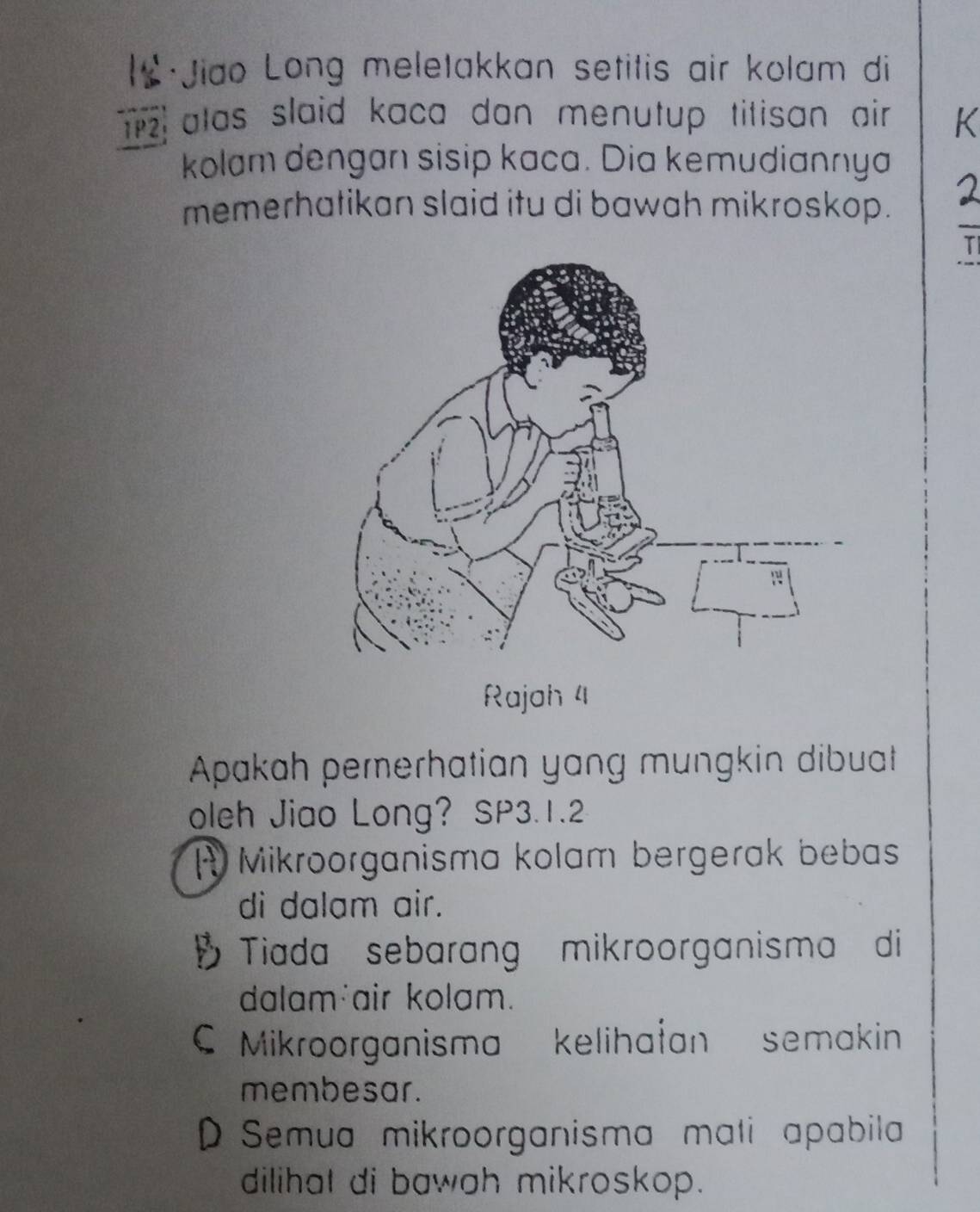 Jiao Long meletakkan setitis air kolam di
z atas slaid kaca dan menutup titisan air.
kolam dengan sisip kaca. Dia kemudiannya
memerhatikan slaid itu di bawah mikroskop.
Rajoh 4
Apakah pererhatian yang mungkin dibuat
oleh Jiao Long? SP3.1.2
A Mikroorganisma kolam bergerak bebas
di dalam air.
Tiada sebarang mikroorganisma di
dalam air kolam.
C Mikroorganisma kelihałan semakin
membesar.
D Semua mikroorganisma mati apabila
dilihat di bawah mikroskop.