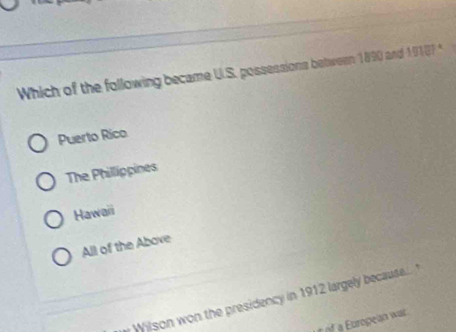 Which of the following became U.S. possessions between 1890 and 19187°
Puerto Rico
The Phillippines
Hawaii
All of the Above
Wilson won the presidency in 1912 largely because.. "