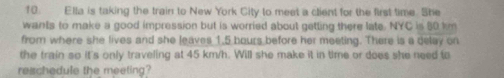 Ella is taking the train to New York City to meet a client for the first time. She 
wants to make a good impression but is worried about getting there late. NYC is 80 km
from where she lives and she leaves 1.5 bours before her meeting. There is a delay on 
the train so it's only traveling at 45 km/h. Will she make it in time or does she need to 
reschedule the meeting?