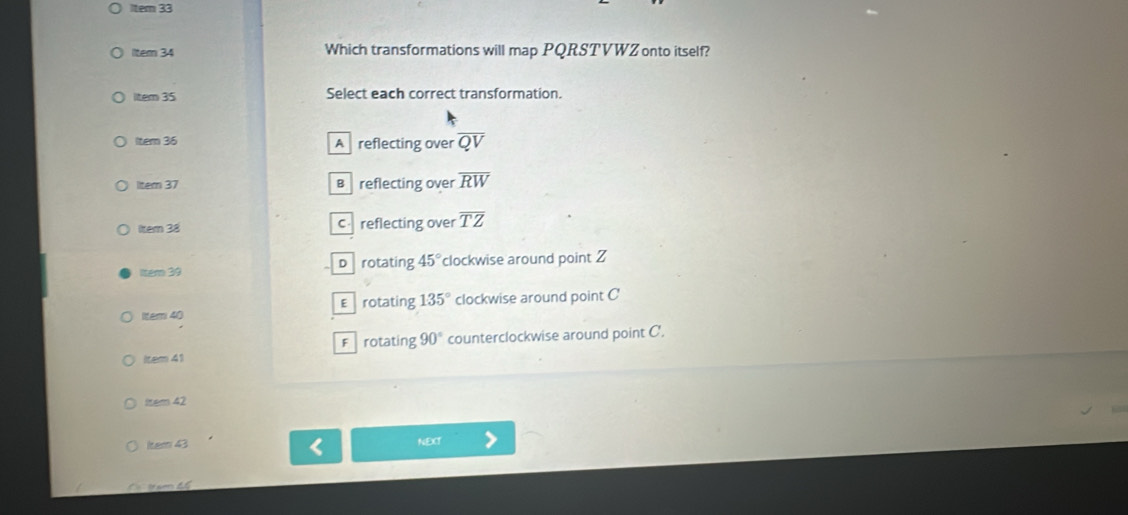 Item 33
llter 34 Which transformations will map PQRSTVWZ onto itself?
ltem 35 Select each correct transformation.
ltem 36 A reflecting over overline QV
litem 37 B reflecting over overline RW
Item 38 c reflecting over overline TZ
ltem 39 D rotating 45° clockwise around point Z
liter 40 Erotating 135° clockwise around point C
F rotating 90° counterclockwise around point C '.
Item 41
Item 42
Iter 43 NEXT