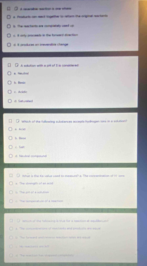 A reversible reaction is one where
a. Products can react together to reform the original reactants
b. The reactants are complataly used up
c. It only proceeds in the forward direction
d. It produces an irreversible change
A solution with a pH of 3 is considered:
a. Neutral
b. Basic
c. Acidic
d. Saturated
Which of the following substances accepts hydrogen ions in a solution?
a. Acid
b. Base
c. Salt
d. Neutral compound
What is the Ka value used to measure? a. The concentration of H'ions
a. The strength of an acid
b. The pH of a solution
c. The temperature of a reaction
Which of the following is true for a reaction at equilibnum?
a. The concentrations of reactants and products are equal
b The forward and reverse reaction rates are equal
: No reactants are lef!
d. The reaction has stopped completely