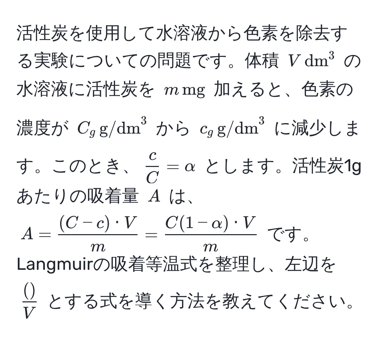 活性炭を使用して水溶液から色素を除去する実験についての問題です。体積 $V , (dm)^(3$ の水溶液に活性炭を $m , mg)$ 加えると、色素の濃度が $C_g , (g/dm)^(3$ から $c_g , g/dm)^3$ に減少します。このとき、$ c/C  = alpha$ とします。活性炭1gあたりの吸着量 $A$ は、$A =  ((C - c) · V)/m  =  (C(1 - alpha) · V)/m $ です。Langmuirの吸着等温式を整理し、左辺を $ ( )/V $ とする式を導く方法を教えてください。