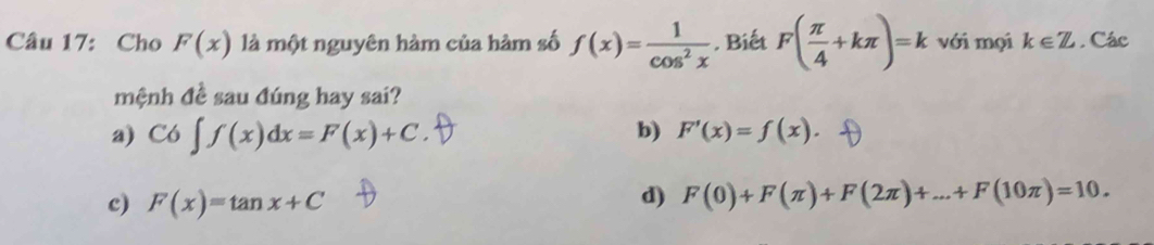 Cho F(x) là một nguyên hàm của hàm số f(x)= 1/cos^2x  , Biết F( π /4 +kπ )=k với mọi k∈ Z. Các
mệnh đề sau đúng hay sai?
b)
a) C6∈t f(x)dx=F(x)+C. F'(x)=f(x).
c) F(x)=tan x+C
d) F(0)+F(π )+F(2π )+...+F(10π )=10.