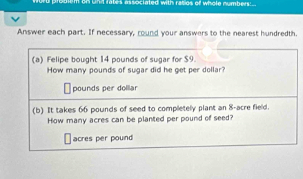 word problem on unit rates associated with ratios of whole numbers: 
Answer each part. If necessary, round your answers to the nearest hundredth. 
(a) Felipe bought 14 pounds of sugar for $9. 
How many pounds of sugar did he get per dollar?
pounds per dollar
(b) It takes 66 pounds of seed to completely plant an 8-acre field. 
How many acres can be planted per pound of seed?
acres per pound