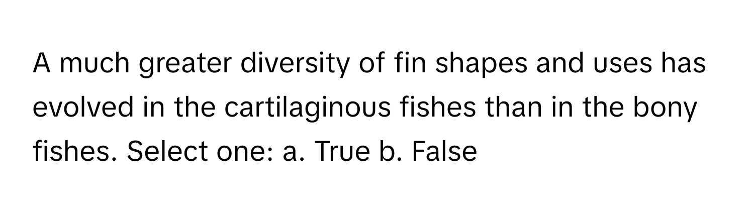 A much greater diversity of fin shapes and uses has evolved in the cartilaginous fishes than in the bony fishes. Select one: a. True b. False