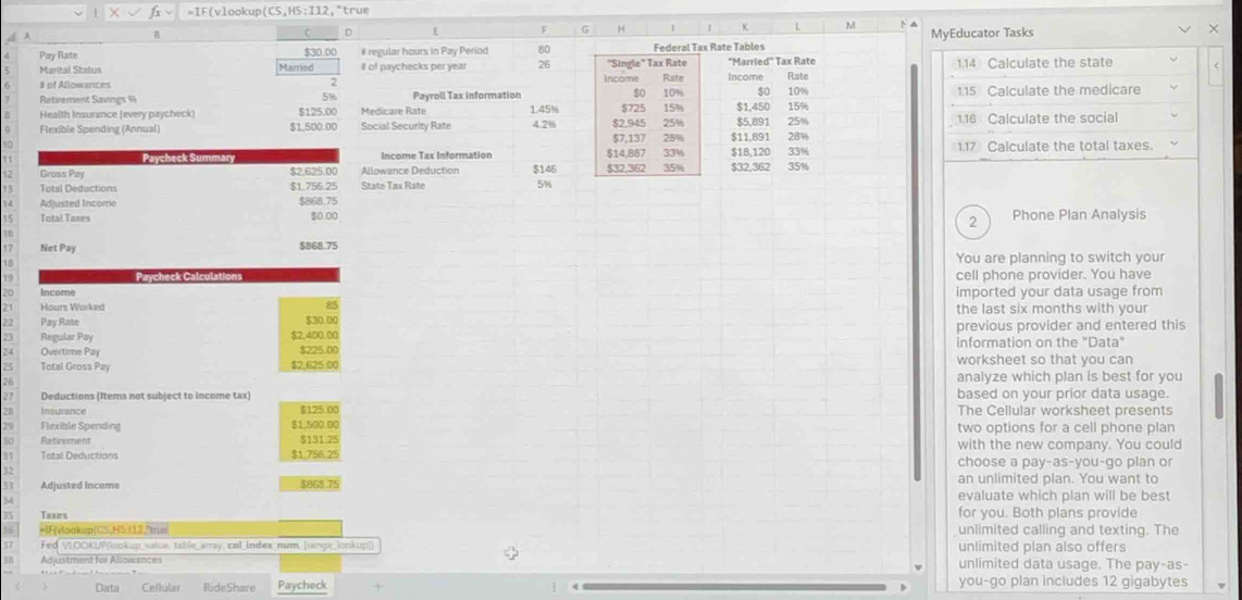 F(vlookup (C5,H5:I12 , "true
B
C 。 E F G   L M MyEducator Tasks
X
Pay Rate $30.00 # regular hours in Pay Period 80 Federal Tax Rate Tables
5 Marital Status Married ll of paychecks per year 26 Income "Single" Tax Rate "Married" Tax Rate 1.14 Calculate the state
Rate
6 # of Allowances Income Rate
7
Retirement Savings Payroll Tax information s0 10° $0 10% 1.15 Calculate the medicare
5%
Health Insurance (every paycheck) $125.00  Medicare R at $725 15%
Flexible Spending (Annual) $1,500.00 Social Security Rate 1.45% 4.2% $7,137 $2,945 25% 15% $1,450 $5,891 25% 1.16 Calculate the social
28% $11,891 28%
Paycheck Summary Income Tax Information $14,857 33% $18,120 33% 1.17 Calculate the total taxes.
12 Gross Pay $2.625.00 Allowance Deduction $146 $32.362 35% $32.362 35%
Total Deductions $1.756.25 State Tax Rate 5%
Adjusted Income $868.75
5 Total Taxes $0.00 Phone Plan Analysis
2
17 Net Pay $868.75 You are planning to switch your
18
15 Paycheck Calcul cell phone provider. You have
Income imported your data usage from
85
Hours Worked the last six months with your
Pay Rate $30.00
$2,400.00 previous provider and entered this
Regular Pay information on the "Data"
Overtime Pay $225.00
Total Gross Pay $2,625:00 worksheet so that you can
26 analyze which plan is best for you
27 Deductions (Items not subject to income tax) based on your prior data usage.
28 Insurance $125 00 The Cellular worksheet presents
29 Flexible Spending $1.500.00 two options for a cell phone plan
so Retirement $131.25 with the new company. You could
Tetal Deductions $1,756.25 choose a pay-as-you-go plan or
32
Adjusted Income $868.75 an unlimited plan. You want to
evaluate which plan will be best
35 Taxes for you. Both plans provide
56 =IF(vlookup(CS,H5 I12,"trum unlimited calling and texting. The
37 Fed VLOOKUP|lookup value, table_array, col index num, Irange_lookup| unlimited plan also offers
Ad ustment for Allowance unlimited data usage. The pay-as-
Data Cellular RideShare Paycheck you-go plan includes 12 gigabytes