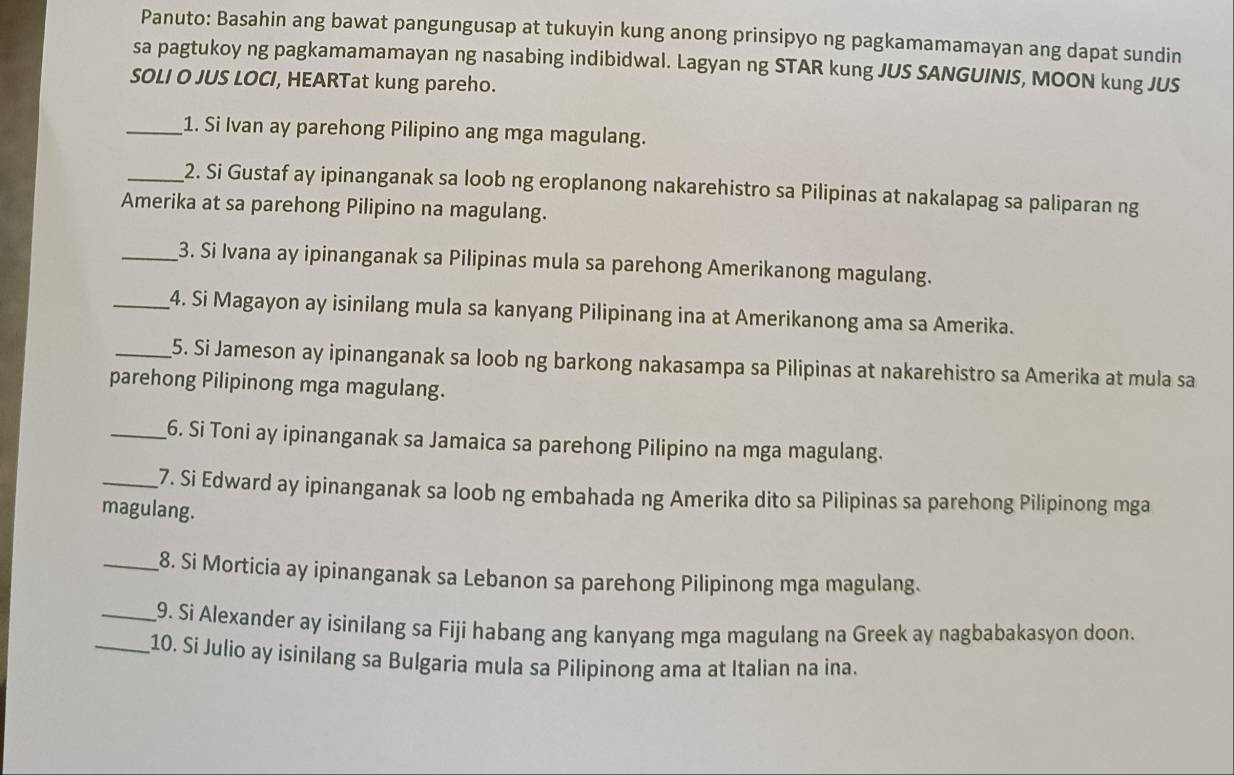 Panuto: Basahin ang bawat pangungusap at tukuyin kung anong prinsipyo ng pagkamamamayan ang dapat sundin 
sa pagtukoy ng pagkamamamayan ng nasabing indibidwal. Lagyan ng STAR kung JUS SANGUINIS, MOON kung JUS 
SOLI O JUS LOCI, HEARTat kung pareho. 
_1. Si Ivan ay parehong Pilipino ang mga magulang. 
_2. Si Gustaf ay ipinanganak sa loob ng eroplanong nakarehistro sa Pilipinas at nakalapag sa paliparan ng 
Amerika at sa parehong Pilipino na magulang. 
_3. Si Ivana ay ipinanganak sa Pilipinas mula sa parehong Amerikanong magulang. 
_4. Si Magayon ay isinilang mula sa kanyang Pilipinang ina at Amerikanong ama sa Amerika. 
_5. Si Jameson ay ipinanganak sa loob ng barkong nakasampa sa Pilipinas at nakarehistro sa Amerika at mula sa 
parehong Pilipinong mga magulang. 
_6. Si Toni ay ipinanganak sa Jamaica sa parehong Pilipino na mga magulang. 
_7. Si Edward ay ipinanganak sa loob ng embahada ng Amerika dito sa Pilipinas sa parehong Pilipinong mga 
magulang. 
_8. Si Morticia ay ipinanganak sa Lebanon sa parehong Pilipinong mga magulang. 
_9. Si Alexander ay isinilang sa Fiji habang ang kanyang mga magulang na Greek ay nagbabakasyon doon. 
_10. Si Julio ay isinilang sa Bulgaria mula sa Pilipinong ama at Italian na ìna.