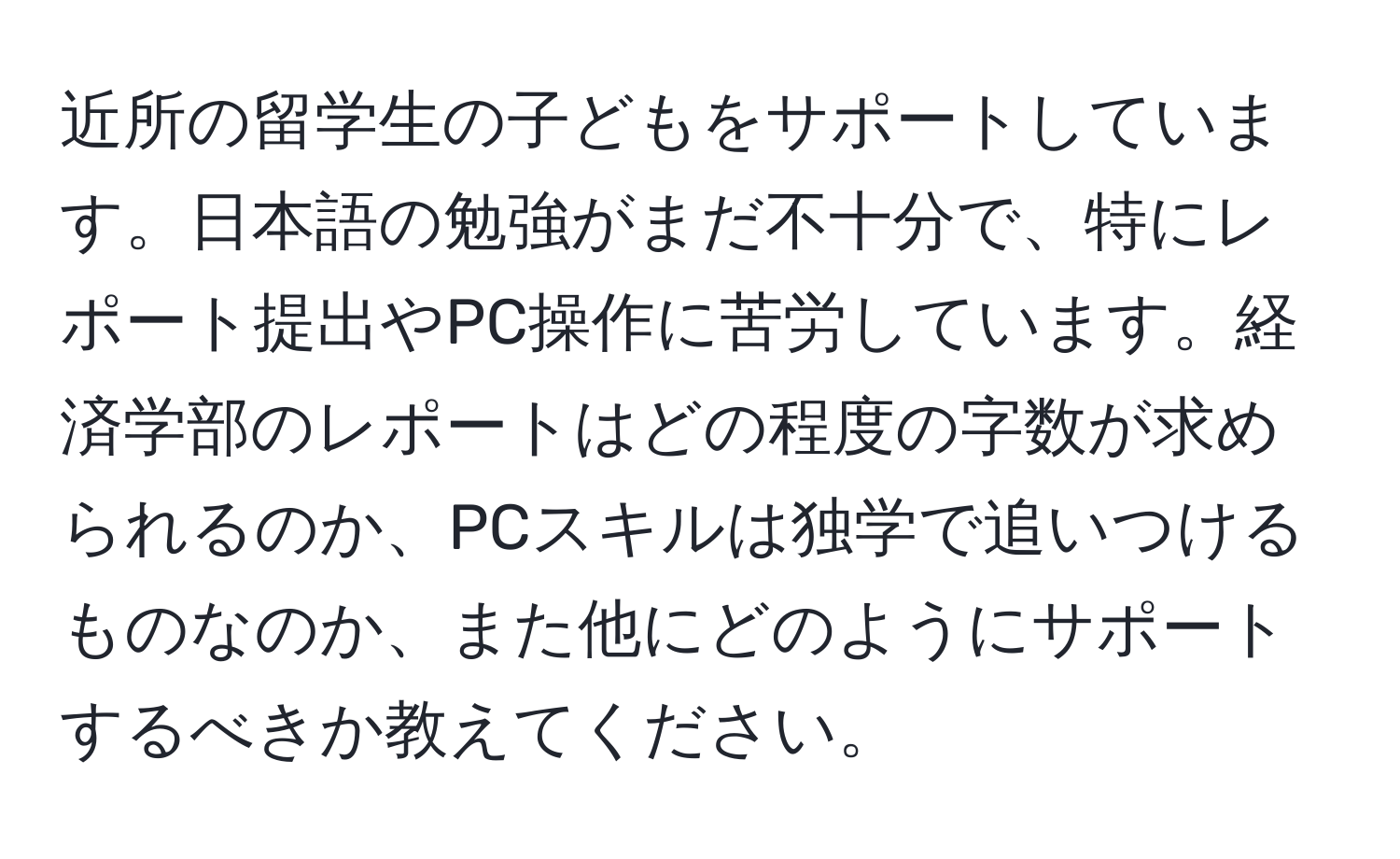 近所の留学生の子どもをサポートしています。日本語の勉強がまだ不十分で、特にレポート提出やPC操作に苦労しています。経済学部のレポートはどの程度の字数が求められるのか、PCスキルは独学で追いつけるものなのか、また他にどのようにサポートするべきか教えてください。