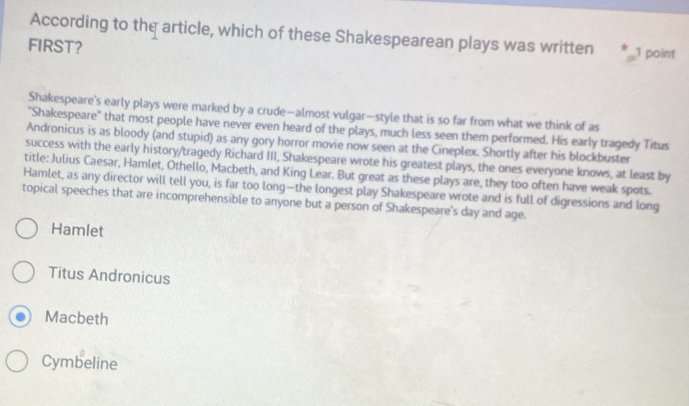 According to the article, which of these Shakespearean plays was written 1 point
FIRST?
Shakespeare's early plays were marked by a crude—almost vulgar—style that is so far from what we think of as
"Shakespeare" that most people have never even heard of the plays, much less seen them performed. His early tragedy Titus
Andronicus is as bloody (and stupid) as any gory horror movie now seen at the Cineplex. Shortly after his blockbuster
success with the early history/tragedy Richard III, Shakespeare wrote his greatest plays, the ones everyone knows, at least by
title: Julius Caesar, Hamlet, Othello, Macbeth, and King Lear. But great as these plays are, they too often have weak spots.
Hamlet, as any director will tell you, is far too long—the longest play Shakespeare wrote and is full of digressions and long
topical speeches that are incomprehensible to anyone but a person of Shakespeare's day and age.
Hamlet
Titus Andronicus
Macbeth
Cymbeline