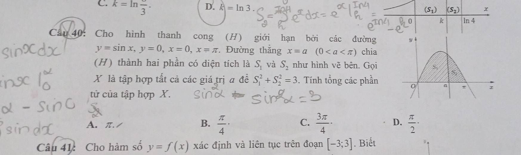 C. k=ln frac 3.
D. k=ln 3.
Cầu 40: Cho hình thanh cong (H) giới hạn bởi các đường
y=sin x,y=0,x=0,x=π. Đường thắng x=a(0 chia
(H) thành hai phần có diện tích là S_1 và S_2 như hình vẽ bên. Gọi
X là tập hợp tất cả các giá trị a đề S_1^(2+S_2^2=3. Tính tổng các phần 
từ của tập hợp X.
C.
D.
A. π. / B. frac π)4·  3π /4 ·  π /2 ·
Câu 41: Cho hàm số y=f(x) xác định và liên tục trên đoạn [-3;3]. Biết