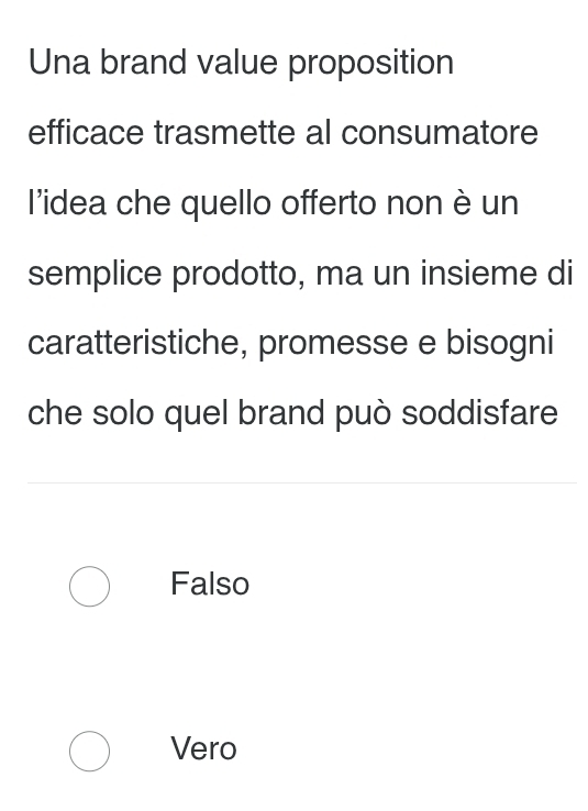 Una brand value proposition
efficace trasmette al consumatore
l'idea che quello offerto non è un
semplice prodotto, ma un insieme di
caratteristiche, promesse e bisogni
che solo quel brand può soddisfare
Falso
Vero