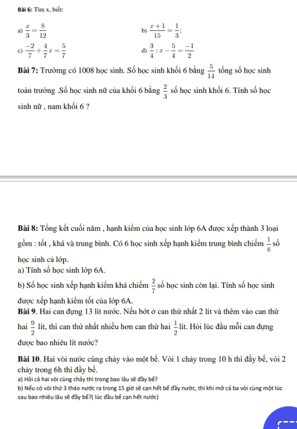 Tìm x, biết:
a)  x/3 = 8/12   (x+1)/15 = 1/3 ;
b)
c)  (-2)/7 + 4/7 x= 5/7  d)  3/4 :x- 5/4 = (-1)/2 
Bài 7: Trườmg có 1008 học sinh. Số học sinh khối 6 bằng  5/14  tổng số học sinh
toàn trường .Số học sinh nữ của khối 6 bằng  2/3  số học sinh khối 6. Tính số học
sinh nữ , nam khối 6 ?
Bài 8: Tổng kết cuối năm , hạnh kiểm của học sinh lớp 6A được xếp thành 3 loại
gồm : tốt , khá và trung bình. Có 6 học sinh xếp hạnh kiểm trung bình chiếm  1/8  số
học sinh cả lớp.
a) Tính số học sinh lớp 6A.
b) Số học sinh xếp hạnh kiểm khá chiếm  2/7  số học sinh còn lại. Tính số học sinh
được xếp hạnh kiểm tốt của lớp 6A.
Bài 9. Hai can đựng 13 lít nước. Nếu bớt ở can thứ nhất 2 lít và thêm vào can thứ
hai  9/2  lít, thì can thứ nhất nhiều hơn can thứ hai  1/2  lít. Hỏi lúc đầu mỗi can đựng
được bao nhiêu lít nước?
Bài 10. Hai vòi nước cùng chảy vào một bể. Vòi 1 chảy trong 10 h thì đầy bể, vòi 2
chảy trong 6h thì đầy bể.
a) Hỏi cả hai vòi cùng chảy thì trong bao lâu sẽ đầy bế?
b) Nếu có vòi thứ 3 tháo nước ra trong 15 giờ sẽ cạn hết bế đầy nước, thì khi mở cả ba vòi cùng một lúc
sau bao nhiêu lâu sẽ đầy bế?( lúc đầu bế cạn hết nước)