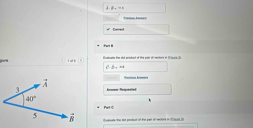 vector A· vector B=11.5
Subm Previous Answers
Correct
Part B
gure 1 of 3 Evaluate the dot product of the pair of vectors in (Eigure 2).
vector C· vector D=-4.6
Submit Previous Answers
Answer Requested
Part C
Evaluate the dot product of the pair of vectors in (Eigure 3).