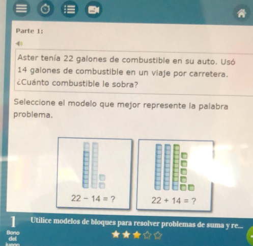 Parte 1: 
(4 
Aster tenía 22 galones de combustible en su auto. Usó
14 galones de combustible en un viaje por carretera. 
¿Cuánto combustible le sobra? 
Seleccione el modelo que mejor represente la palabra 
problema.
22-14= ? 22+14= ? 
1 Utilice modelos de bloques para resolver problemas de suma y re... 
Bono 
del