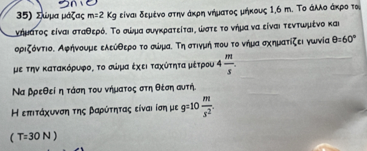 Σώμα μάζας m=2Kg είναι δεμένο στην άκρη νήματος μήκους 1,6 m. Το άλλο άκρο το 
νήματος είναι σταθερόΚ Το σώμα συγκρατείται, ωστε το νήμα να είναι τεντωμένο και 
οριζόντιο. Αφήνουμε ελεύθερο το σώμαΕ Τη στιγμή που το νήμα σχηματίζει γωνία θ =60°
με την Κατακόρυφο, το σώμα έχει ταχύτητα μέτρου 4 m/s . 
Να βρεθεί η τάση του νήματος στη θέση αυτή. 
Η επιτάχυνση της βαρύτητας είναι ίση με g=10 m/s^2 .
(T=30N)