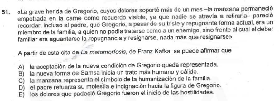 «La grave herida de Gregorio, cuyos dolores soportó más de un mes -la manzana permaneció
empotrada en la carne como recuerdo visible, ya que nadie se atrevía a retirarla- pareció
recordar, incluso al padre, que Gregorio, a pesar de su triste y repugnante forma actual, era un
miembro de la familia, a quien no podía tratarse como a un enemigo, sino frente al cual el deber
familiar era aguantarse la repugnancia y resignarse, nada más que resignarse»
A partir de esta cita de La metamorfosis, de Franz Kafka, se puede afirmar que
A) la aceptación de la nueva condición de Gregorio queda representada.
B) la nueva forma de Samsa inicia un trato más humano y cálido.
C) la manzana representa el símbolo de la humanización de la familia.
D) el padre refuerza su molestia e indignación hacia la figura de Gregorio.
E) los dolores que padeció Gregorio fueron el inicio de las hostilidades.