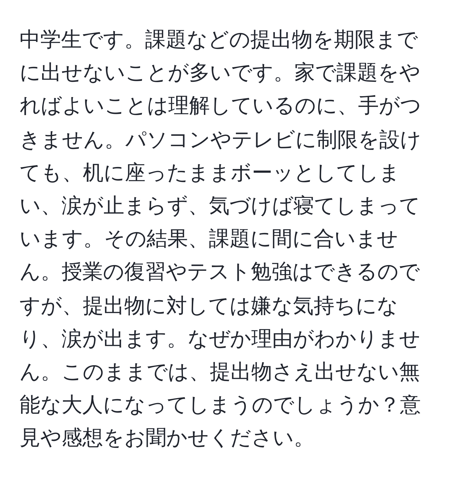 中学生です。課題などの提出物を期限までに出せないことが多いです。家で課題をやればよいことは理解しているのに、手がつきません。パソコンやテレビに制限を設けても、机に座ったままボーッとしてしまい、涙が止まらず、気づけば寝てしまっています。その結果、課題に間に合いません。授業の復習やテスト勉強はできるのですが、提出物に対しては嫌な気持ちになり、涙が出ます。なぜか理由がわかりません。このままでは、提出物さえ出せない無能な大人になってしまうのでしょうか？意見や感想をお聞かせください。