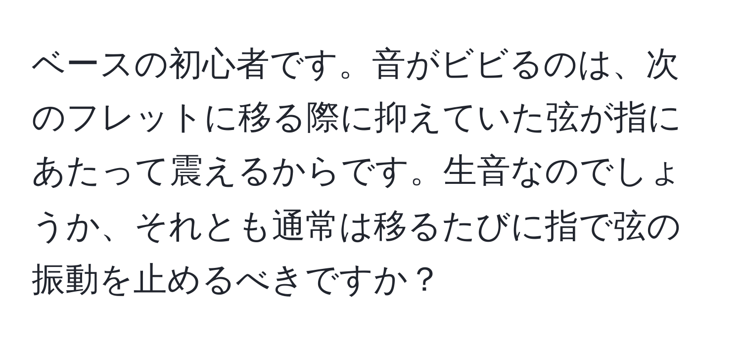 ベースの初心者です。音がビビるのは、次のフレットに移る際に抑えていた弦が指にあたって震えるからです。生音なのでしょうか、それとも通常は移るたびに指で弦の振動を止めるべきですか？