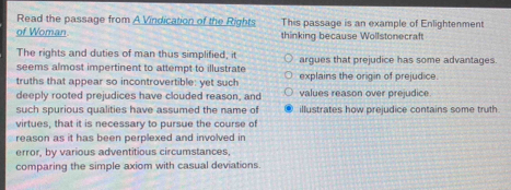 Read the passage from A Vindication of the Rights This passage is an example of Enlightenment
of Woman thinking because Wollstonecraft
The rights and duties of man thus simplified, it argues that prejudice has some advantages
seems almost impertinent to attempt to illustrate
truths that appear so incontrovertible: yet such explains the origin of prejudice.
deeply rooted prejudices have clouded reason, and values reason over prejudice.
such spurious qualities have assumed the name of illustrates how prejudice contains some truth
virtues, that it is necessary to pursue the course of
reason as it has been perplexed and involved in 
error, by various adventitious circumstances,
comparing the simple axiom with casual deviations.