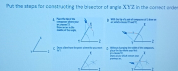 Put the steps for constructing the bisector of angle XYZ in the correct order 
A Pacs the tip of the compesses where your with the ti oll is pair of coempassion at I, draw an 
' cton ! 
middle of the sngle. Drow an an, in the 
Y 2
Y -2 C Draw a line from the point where the ans meet 1 TWithout changing the width of the comparses. paus the tp whem nner h X 
t caoun ? ' 
promoo an brow an ax whichcnses yo40 
Y 1