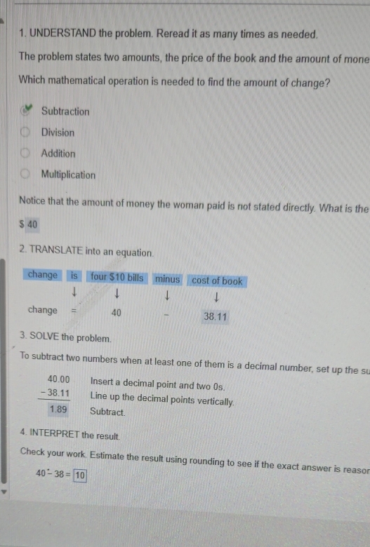 UNDERSTAND the problem. Reread it as many times as needed.
The problem states two amounts, the price of the book and the amount of mone
Which mathematical operation is needed to find the amount of change?
Subtraction
Division
Addition
Multiplication
Notice that the amount of money the woman paid is not stated directly. What is the
$ 40
2. TRANSLATE into an equation.
3. SOLVE the problem.
To subtract two numbers when at least one of them is a decimal number, set up the su
Insert a decimal point and two 0s.
Line up the decimal points vertically.
frac beginarrayr 40.00 -38.11endarray 1.89 Subtract.
4. INTERPRET the result.
Check your work. Estimate the result using rounding to see if the exact answer is reasor
40-38=10