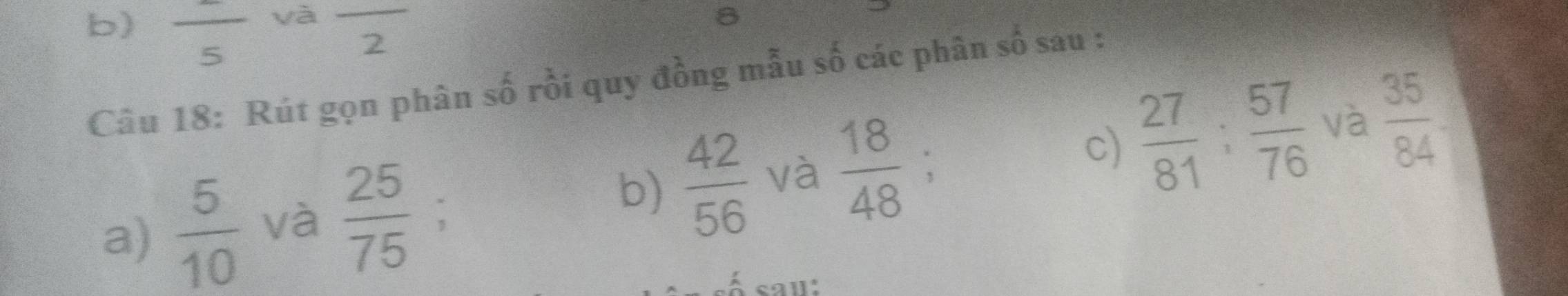 yà 
b) frac 5 overline 2
Câu 18: Rút gọn phân số rồi quy đồng mẫu số các phân số sau : 
b)  42/56  và  18/48 
c)  27/81 ;  57/76  và  35/84 
a)  5/10  và  25/75  : 、 
saɪ: