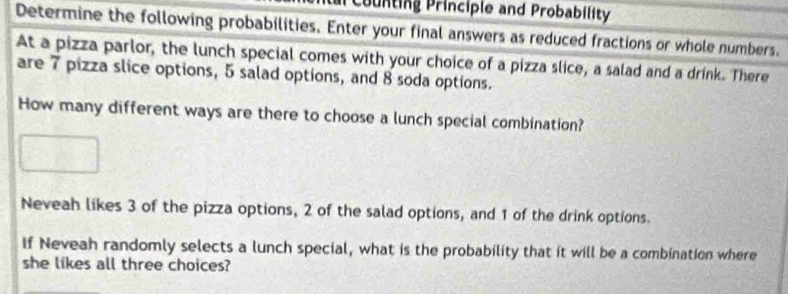 counting Principle and Probability 
Determine the following probabilities. Enter your final answers as reduced fractions or whole numbers. 
At a pizza parlor, the lunch special comes with your choice of a pizza slice, a salad and a drink. There 
are 7 pizza slice options, 5 salad options, and 8 soda options. 
How many different ways are there to choose a lunch special combination? 
Neveah likes 3 of the pizza options, 2 of the salad options, and 1 of the drink options. 
If Neveah randomly selects a lunch special, what is the probability that it will be a combination where 
she likes all three choices?