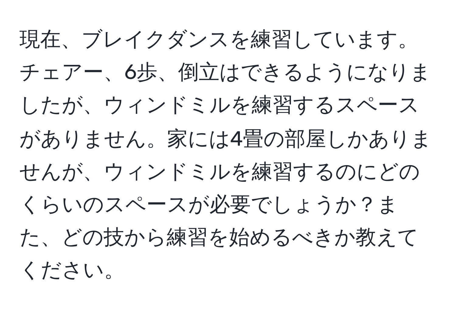 現在、ブレイクダンスを練習しています。チェアー、6歩、倒立はできるようになりましたが、ウィンドミルを練習するスペースがありません。家には4畳の部屋しかありませんが、ウィンドミルを練習するのにどのくらいのスペースが必要でしょうか？また、どの技から練習を始めるべきか教えてください。