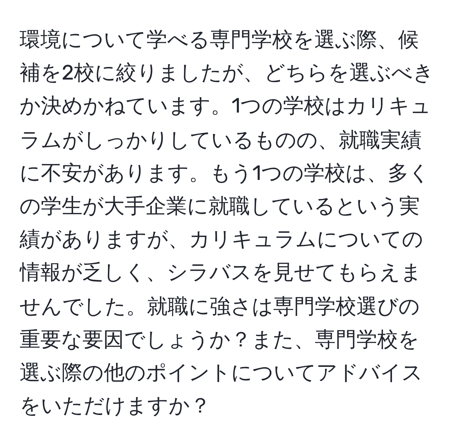 環境について学べる専門学校を選ぶ際、候補を2校に絞りましたが、どちらを選ぶべきか決めかねています。1つの学校はカリキュラムがしっかりしているものの、就職実績に不安があります。もう1つの学校は、多くの学生が大手企業に就職しているという実績がありますが、カリキュラムについての情報が乏しく、シラバスを見せてもらえませんでした。就職に強さは専門学校選びの重要な要因でしょうか？また、専門学校を選ぶ際の他のポイントについてアドバイスをいただけますか？