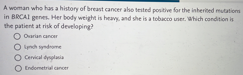 A woman who has a history of breast cancer also tested positive for the inherited mutations
in BRCA1 genes. Her body weight is heavy, and she is a tobacco user. Which condition is
the patient at risk of developing?
Ovarian cancer
Lynch syndrome
Cervical dysplasia
Endometrial cancer