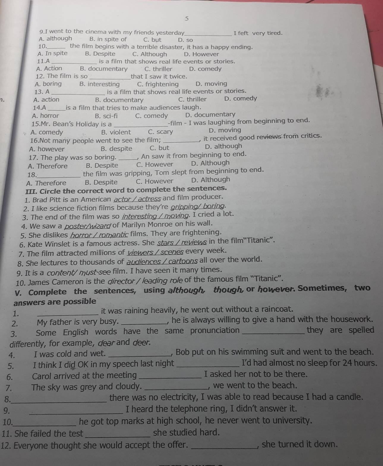 5
9.I went to the cinema with my friends yesterday_ I feft very tired.
A. although B. in spite of C. but D. so
10._ the film begins with a terrible disaster, it has a happy ending.
A. In spite B. Despite C. Although D. However
11.A_ is a film that shows real life events or stories.
A. Action B. documentary C. thriller D. comedy
12. The film is so _that I saw it twice.
A. boring B. interesting C. frightening D. moving
13. A _is a film that shows real life events or stories.
n. A. action B. documentary C. thriller D. comedy
14.A _is a film that tries to make audiences laugh.
A. horror B. sci-fi C. comedy D. documentary
15.Mr. Bean's Holiday is a _-film - I was laughing from beginning to end.
A. comedy B. violent C. scary D. moving
16.Not many people went to see the film; _, it received good reviews from critics.
A. however B. despite C. but D. although
17. The play was so boring. _, An saw it from beginning to end.
A. Therefore B. Despite C. However D. Although
18._ the film was gripping, Tom slept from beginning to end.
A. Therefore B. Despite C. However D. Although
III. Circle the correct word to complete the sentences.
1. Brad Pitt is an American actor / actress and film producer.
2. I like science fiction films because they're gripping/ boring.
3. The end of the film was so interesting / moving. I cried a lot.
4. We saw a poster/wizard of Marilyn Monroe on his wall.
5. She dislikes horror / romantic films. They are frightening.
6. Kate Winslet is a famous actress. She stars /reviews in the film“Titanic”.
7. The film attracted millions of viewers / scenes every week.
8. She lectures to thousands of audiences / cartoons all over the world.
9. It is a content/ must-see film. I have seen it many times.
10. James Cameron is the director / leading role of the famous film “Titanic”.
V. Complete the sentences, using although, though, or however. Sometimes, two
answers are possible
1.
_
it was raining heavily, he went out without a raincoat.
2. My father is very busy. _, he is always willing to give a hand with the housework.
3. Some English words have the same pronunciation _they are spelled
differently, for example, dear and deer.
4. I was cold and wet. _, Bob put on his swimming suit and went to the beach.
5. I think I did OK in my speech last night _I'd had almost no sleep for 24 hours.
6. Carol arrived at the meeting _I asked her not to be there.
7. The sky was grey and cloudy. _, we went to the beach.
8._ there was no electricity, I was able to read because I had a candle.
9. _I heard the telephone ring, I didn't answer it.
10._ he got top marks at high school, he never went to university.
11. She failed the test _she studied hard.
12. Everyone thought she would accept the offer. _, she turned it down.