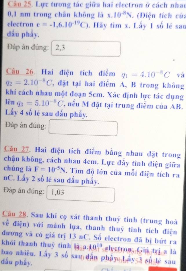 Lực tương tác giữa hai electron ở cách nhau
0,1 nm trong chân không là x.10^(-8)N. (Điện tích của 
electron e=-1,6.10^(-19)C). Hãy tìm x. Lấy 1 số lẻ sau 
đấu phẩy. 
Đáp án đúng: 2,3 
Câu 26. Hai điện tích điểm q_1=4.10^(-8)C và
q_2=2.10^(-8)C T, đặt tại hai điểm A, B trong không 
khí cách nhau một đoạn 5cm. Xác định lực tác dụng 
lê 1 q_3=5.10^(-8)C ', nếu M đặt tại trung điểm của AB. 
Lấy 4 số lẻ sau dấu phẩy. 
Đáp án đúng: 
Câu 27. Hai điện tích điểm bằng nhau đặt trong 
chận không, cách nhau 4cm. Lực đẩy tĩnh điện giữa 
chúng là F=10^(-5)N. Tìm độ lớn của mỗi điện tích ra 
nC. Lấy 2 số lẻ sau dấu phẩy. 
Đáp án đúng: 1,03
Câu 28. Sau khi cọ xát thanh thuỷ tinh (trung hoà 
về điện) với mảnh lụa, thanh thuỷ tinh tích điện 
dương và có giá trị 13 nC. Số electron đã bị bứt ra 
khỏi thanh thuỷ tinh 10a^(10) elestron, Giá trị a là 
bao nhiêu. Lấy 3 số sau dâu phẩy Lấy 3 số lệ sau 
dấu phẩy.