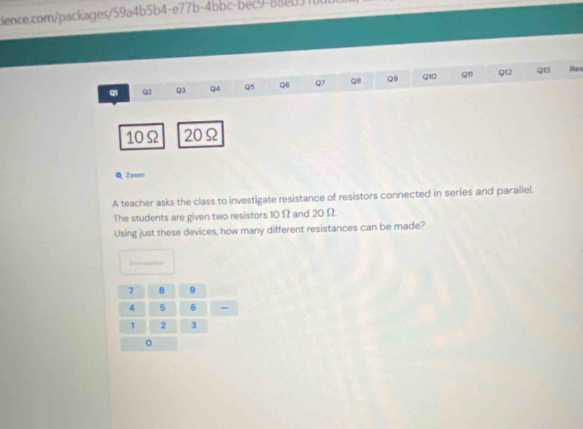 Qi Q2 Q3 Q4 Q5 Q6 Q7 Q8 Q9 Q10 Q11 Q12 Q13 Res
10Ω 20Ω
Q Zoom 
A teacher asks the class to investigate resistance of resistors connected in series and parallel. 
The students are given two resistors 10 Ω and 20 Ω. 
Using just these devices, how many different resistances can be made? 
E ee fusóia
7 8 9
4 5 6 -
1 2 3
0