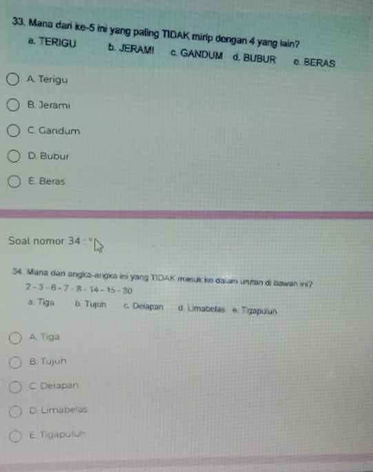 Mana dari ke -5 ini yang paling TIDAK mirip dengan 4 yang iain?
a TERIGU 6. JERAM! c. GANDUM d. BUBUR e. BERAS
A. Terigu
B. Jerami
C. Gandum
D. Bubur
E. Beras
Soal nomor 34 : "
34. Mana dan angka-angka ini yang TIDAK masuk ke dalam urutan di bawan ini?
-3-6-7-8-14-15-30
a. Tiga b. Tujun c. Delapan d. Limabelas e. Tigapulun
A. Tiga
B. Tujuh
C. Delapan
D. Limabelas
E. Tigapuluh