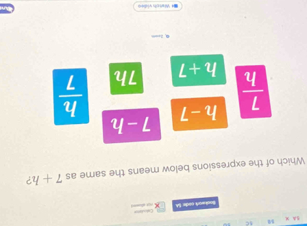 5A X 50 5C
Bookwork code: 5A Calculator
rot sllowed
Which of the expressions below means the same as 7+h ?
h-7 7-h
 7/h  h+7 7h
 h/7 
Q, zoom
* Watch video