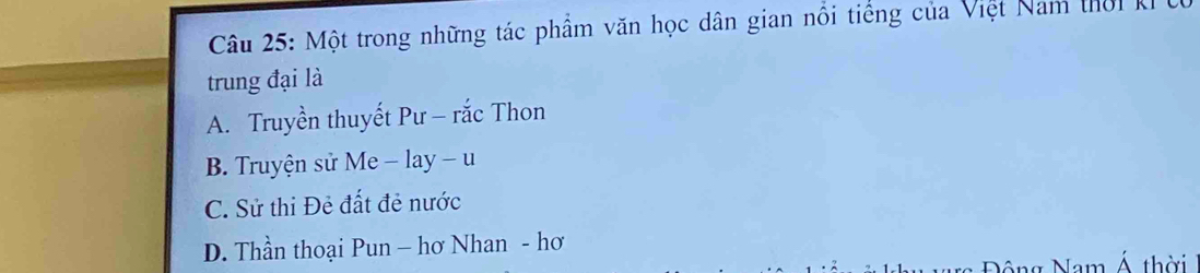 Một trong những tác phẩm văn học dân gian nổi tiếng của Việt Nam thờik
trung đại là
A. Truyền thuyết Pư - rắc Thon
B. Truyện sử Me - lay - u
C. Sử thi Đẻ đất đẻ nước
D. Thần thoại Pun - hơ Nhan - hơ
n Nam Á thời