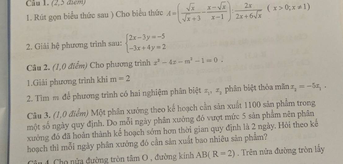 (2,5 điểm) 
1. Rút gọn biểu thức sau ) Cho biểu thức A=( sqrt(x)/sqrt(x)+3 - (x-sqrt(x))/x-1 ): 2x/2x+6sqrt(x) (x>0;x!= 1)
2. Giải hệ phương trình sau: beginarrayl 2x-3y=-5 -3x+4y=2endarray.
Câu 2. (1,0 điểm) Cho phương trình x^2-4x-m^2-1=0. 
1.Giải phương trình khi m=2
2. Tìm m để phương trình có hai nghiệm phân biệt x_1, x_2 phân biệt thỏa mãn x_2=-5x_1. 
Câu 3. (1,0 điểm) Một phân xưởng theo kế hoạch cần sản xuất 1100 sản phẩm trong 
một số ngày quy định. Do mỗi ngày phân xưởng đó vượt mức 5 sản phẩm nên phân 
xưởng đó đã hoàn thành kế hoạch sớm hơn thời gian quy định là 2 ngày. Hỏi theo kế 
hoạch thì mỗi ngày phân xưởng đó cần sản xuất bao nhiêu sản phẩm? 
Câu 4 Cho nửa đường tròn tâm O , đường kính AB(R=2). Trên nửa đường tròn lấy