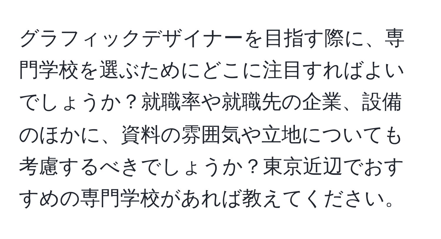 グラフィックデザイナーを目指す際に、専門学校を選ぶためにどこに注目すればよいでしょうか？就職率や就職先の企業、設備のほかに、資料の雰囲気や立地についても考慮するべきでしょうか？東京近辺でおすすめの専門学校があれば教えてください。