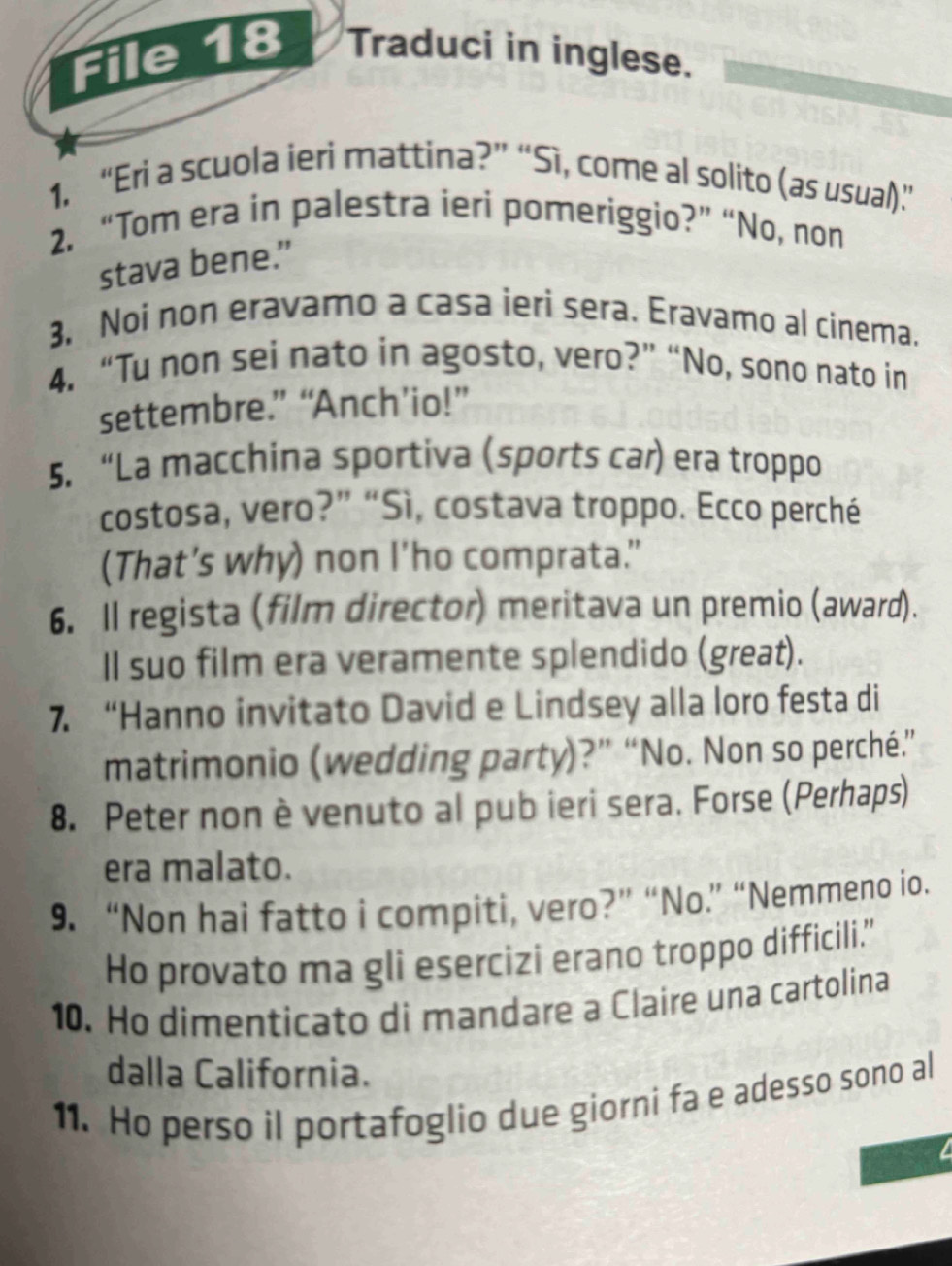 File 18 Traduci in inglese. 
1. “Eri a scuola ieri mattina?” “Sì, come al solito (as usual).” 
2. “Tom era in palestra ieri pomeriggio?” “No, non 
stava bene.” 
3, Noi non eravamo a casa ieri sera. Eravamo al cinema. 
4. “Tu non sei nato in agosto, vero?” “No, sono nato in 
settembre.” “Anch’io!” 
5. “La macchina sportiva (sports car) era troppo 
costosa, vero?” “Sì, costava troppo. Ecco perché 
(That's why) non I'ho comprata." 
6. Il regista (film director) meritava un premio (award). 
Il suo film era veramente splendido (great). 
7. “Hanno invitato David e Lindsey alla loro festa di 
matrimonio (wedding party)?” “No. Non so perché.” 
8. Peter non è venuto al pub ieri sera. Forse (Perhaps) 
era malato. 
9. “Non hai fatto i compiti, vero?” “No.” “Nemmeno io. 
Ho provato ma gli esercizi erano troppo difficili.' 
10. Ho dimenticato di mandare a Claire una cartolina 
dalla California. 
11. Ho perso il portafoglio due giorni fa e adesso sono al