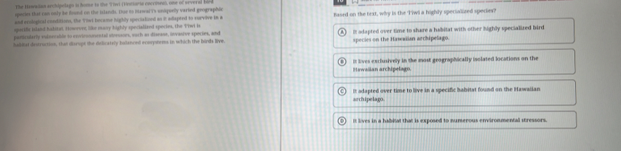 The Hawailan archipelago is home to the Tiwi (Vestinria coccised), one of severid bard
species thas can only be found on the islands. Due to Hawai i's uniquely varied geographic
and ecological conditions, the Tiwt became highly specialized as it adapted to survive in a Based on the text, why is the 'Iiwl a highly specialized species?
sprecific island habitat. However, like many highly specialized species, the Tiwi is
particularly vulnerable to environmental stressors, such as disease, invasive species, and
habital destruction, that disrupt the delicately balanced ecosystems in which the birds live. It adapted over time to share a habitat with other highly specialized bird
species on the Hawaiian archipelago.
It lives exclusively in the most geographically isolated locations on the
Hawaiian archipelago.
It adapted over time to live in a specific habitat found on the Hawaiian
archipelago.
It lives in a habitat that is exposed to numerous environmental stressors.