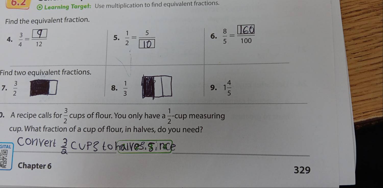 6.2 Learning Targef: Use multiplication to find equivalent fractions.
lent fraction.
F
7
. A recipe calls for  3/2  cups of flour. You only have a  1/2 - cup measuring
cup. What fraction of a cup of flour, in halves, do you need?
SITAL
Chapter 6
329